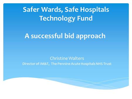 Safer Wards, Safe Hospitals Technology Fund A successful bid approach Christine Walters Director of IM&T, The Pennine Acute Hospitals NHS Trust.