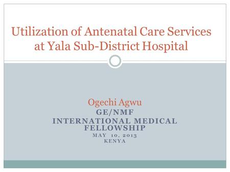 Ogechi Agwu GE/NMF INTERNATIONAL MEDICAL FELLOWSHIP MAY 10, 2013 KENYA Utilization of Antenatal Care Services at Yala Sub-District Hospital.