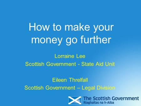 How to make your money go further Lorraine Lee Scottish Government - State Aid Unit Eileen Threlfall Scottish Government – Legal Division.