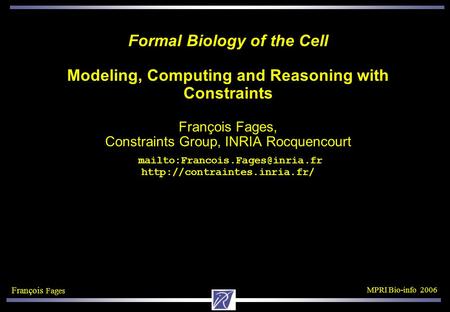 François Fages MPRI Bio-info 2006 Formal Biology of the Cell Modeling, Computing and Reasoning with Constraints François Fages, Constraints Group, INRIA.
