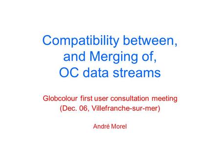 Compatibility between, and Merging of, OC data streams Globcolour first user consultation meeting (Dec. 06, Villefranche-sur-mer) André Morel.