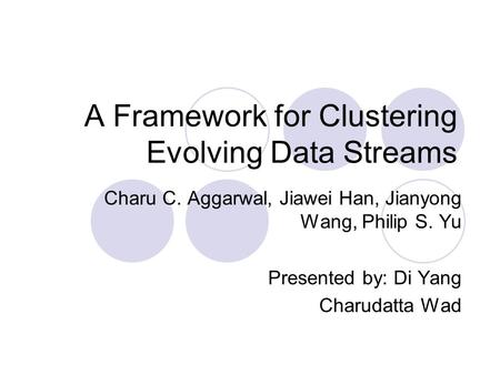 A Framework for Clustering Evolving Data Streams Charu C. Aggarwal, Jiawei Han, Jianyong Wang, Philip S. Yu Presented by: Di Yang Charudatta Wad.