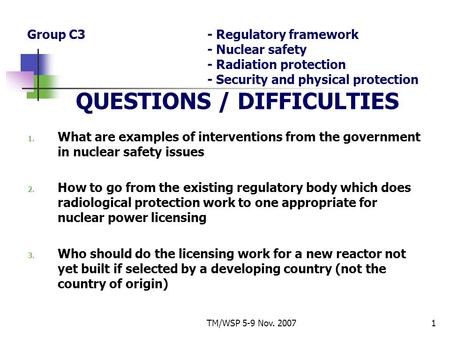 TM/WSP 5-9 Nov. 20071 Group C3- Regulatory framework - Nuclear safety - Radiation protection - Security and physical protection QUESTIONS / DIFFICULTIES.