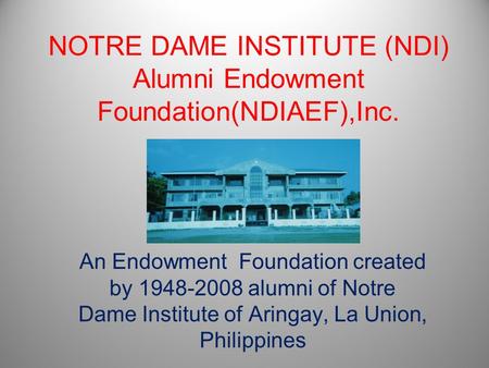 NOTRE DAME INSTITUTE (NDI) Alumni Endowment Foundation(NDIAEF),Inc. An Endowment Foundation created by 1948-2008 alumni of Notre Dame Institute of Aringay,