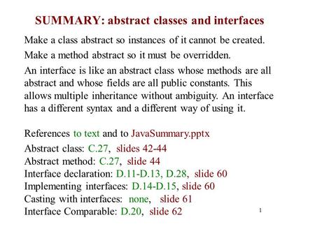 SUMMARY: abstract classes and interfaces 1 Make a class abstract so instances of it cannot be created. Make a method abstract so it must be overridden.