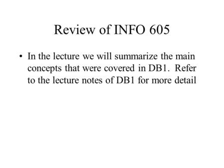 Review of INFO 605 In the lecture we will summarize the main concepts that were covered in DB1. Refer to the lecture notes of DB1 for more detail.