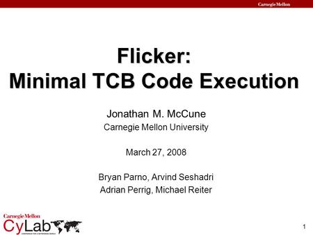 1 Flicker: Minimal TCB Code Execution Jonathan M. McCune Carnegie Mellon University March 27, 2008 Bryan Parno, Arvind Seshadri Adrian Perrig, Michael.