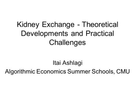 Kidney Exchange - Theoretical Developments and Practical Challenges Itai Ashlagi Algorithmic Economics Summer Schools, CMU.