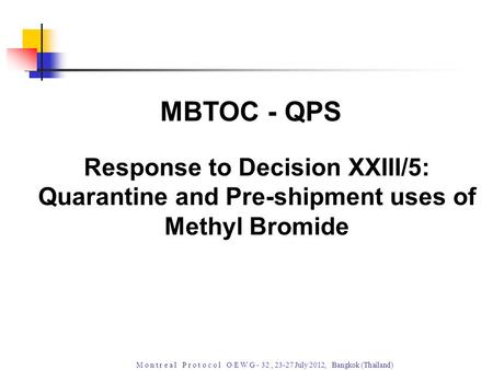 M o n t r e a l P r o t o c o l O E W G - 32, 23-27 July 2012, Bangkok (Thailand) Response to Decision XXIII/5: Quarantine and Pre-shipment uses of Methyl.
