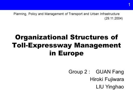 1 Organizational Structures of Toll-Expressway Management in Europe Group 2 : GUAN Fang Hiroki Fujiwara LIU Yinghao (29.11.2004) Planning, Policy and Management.
