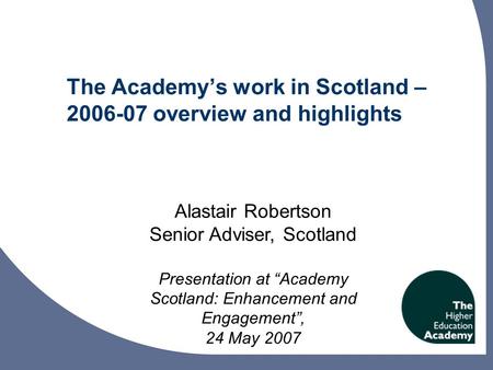 The Academy’s work in Scotland – 2006-07 overview and highlights Alastair Robertson Senior Adviser, Scotland Presentation at “Academy Scotland: Enhancement.
