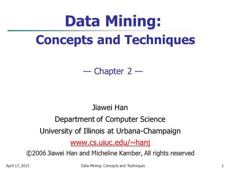 April 17, 2015Data Mining: Concepts and Techniques1 Data Mining: Concepts and Techniques — Chapter 2 — Jiawei Han Department of Computer Science University.