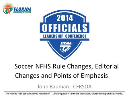 The Florida High School Athletic Association... building leaders through teamwork, sportsmanship and citizenship. John Bauman - CFRSOA Soccer NFHS Rule.