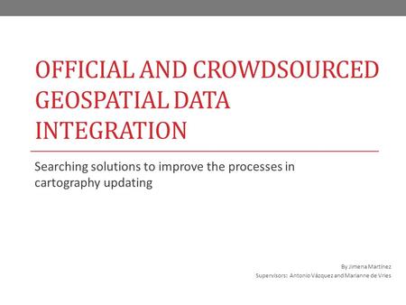 OFFICIAL AND CROWDSOURCED GEOSPATIAL DATA INTEGRATION Searching solutions to improve the processes in cartography updating By Jimena Martínez Supervisors: