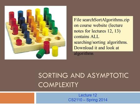 SORTING AND ASYMPTOTIC COMPLEXITY Lecture 12 CS2110 – Spring 2014 File searchSortAlgorithms.zip on course website (lecture notes for lectures 12, 13) contains.