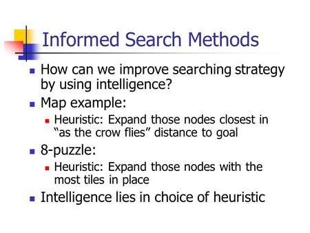 Informed Search Methods How can we improve searching strategy by using intelligence? Map example: Heuristic: Expand those nodes closest in “as the crow.
