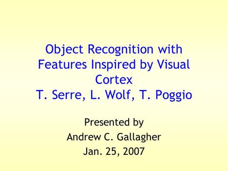 Object Recognition with Features Inspired by Visual Cortex T. Serre, L. Wolf, T. Poggio Presented by Andrew C. Gallagher Jan. 25, 2007.