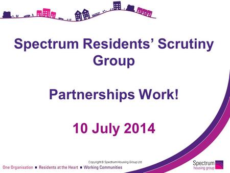 Copyright © Spectrum Housing Group Ltd Spectrum Residents’ Scrutiny Group Partnerships Work! 10 July 2014.