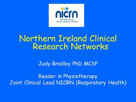 Northern Ireland Clinical Research Networks Judy Bradley PhD MCSP Reader in Physiotherapy Joint Clinical Lead NICRN (Respiratory Health)