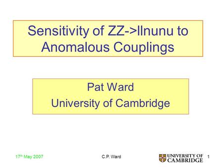 1 17 th May 2007 C.P. Ward Sensitivity of ZZ->llnunu to Anomalous Couplings Pat Ward University of Cambridge.