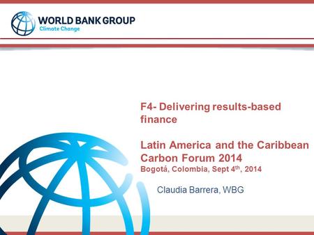F4- Delivering results-based finance Latin America and the Caribbean Carbon Forum 2014 Bogotá, Colombia, Sept 4 th, 2014 Claudia Barrera, WBG.