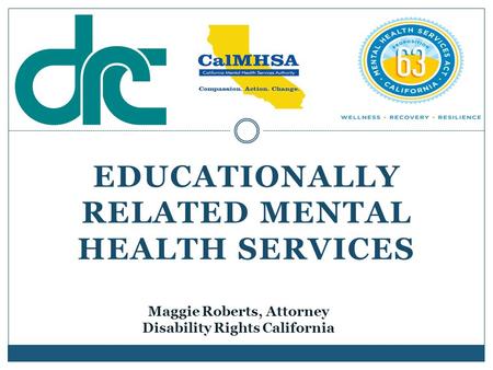 EDUCATIONALLY RELATED MENTAL HEALTH SERVICES Maggie Roberts, Attorney Disability Rights California.