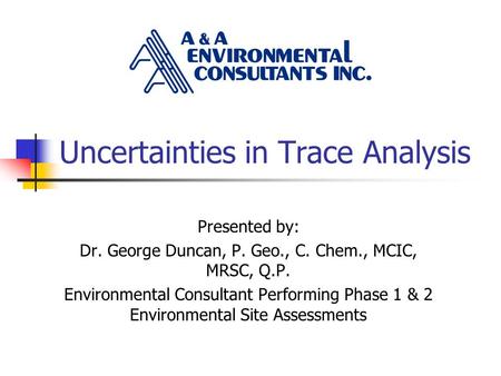 Uncertainties in Trace Analysis Presented by: Dr. George Duncan, P. Geo., C. Chem., MCIC, MRSC, Q.P. Environmental Consultant Performing Phase 1 & 2 Environmental.