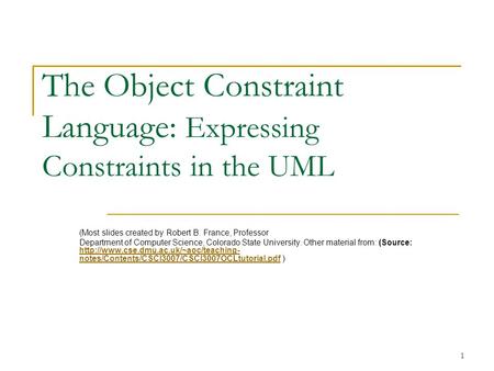 1 The Object Constraint Language: Expressing Constraints in the UML (Most slides created by Robert B. France, Professor Department of Computer Science,
