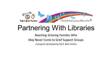 Partnering With Libraries Reaching Grieving Families Who May Never Come to Grief Support Groups A program developed by Ted E. Bear Hollow.