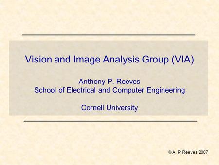 Vision and Image Analysis Group (VIA) Anthony P. Reeves School of Electrical and Computer Engineering Cornell University © A. P. Reeves 2007.