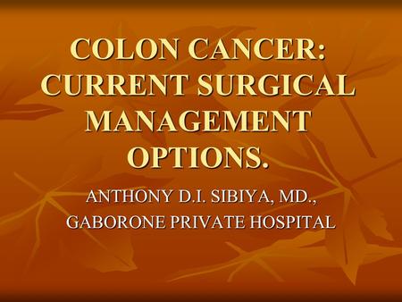 COLON CANCER: CURRENT SURGICAL MANAGEMENT OPTIONS. ANTHONY D.I. SIBIYA, MD., GABORONE PRIVATE HOSPITAL.