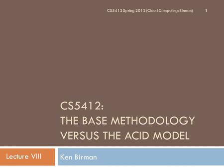 CS5412: THE BASE METHODOLOGY VERSUS THE ACID MODEL Ken Birman 1 CS5412 Spring 2012 (Cloud Computing: Birman) Lecture VIII.