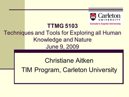 TTMG 5103 Techniques and Tools for Exploring all Human Knowledge and Nature June 9, 2009 Christiane Aitken TIM Program, Carleton University.