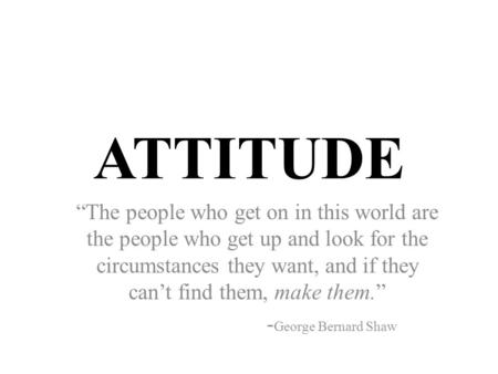 ATTITUDE “The people who get on in this world are the people who get up and look for the circumstances they want, and if they can’t find them, make them.”