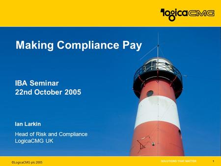 ©LogicaCMG plc 2005 1 Making Compliance Pay Ian Larkin Head of Risk and Compliance LogicaCMG UK IBA Seminar 22nd October 2005.