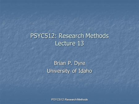 PSYC512: Research Methods PSYC512: Research Methods Lecture 13 Brian P. Dyre University of Idaho.
