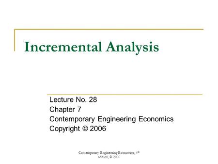 Contemporary Engineering Economics, 4 th edition, © 2007 Incremental Analysis Lecture No. 28 Chapter 7 Contemporary Engineering Economics Copyright © 2006.