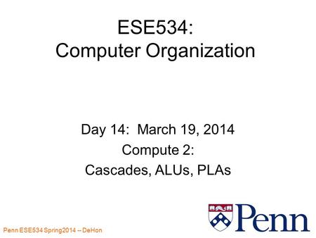 Penn ESE534 Spring2014 -- DeHon 1 ESE534: Computer Organization Day 14: March 19, 2014 Compute 2: Cascades, ALUs, PLAs.
