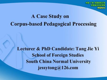 A Case Study on Corpus-based Pedagogical Processing Lecturer & PhD Candidate: Tang Jie Yi School of Foreign Studies South China Normal University