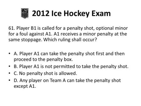 2012 Ice Hockey Exam 61. Player B1 is called for a penalty shot, optional minor for a foul against A1. A1 receives a minor penalty at the same stoppage.