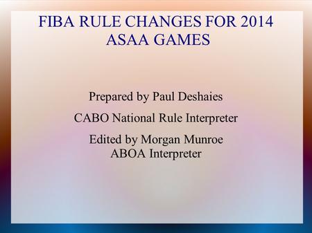 FIBA RULE CHANGES FOR 2014 ASAA GAMES Prepared by Paul Deshaies CABO National Rule Interpreter Edited by Morgan Munroe ABOA Interpreter.