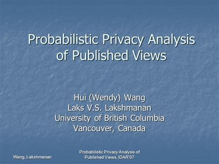 Wang, Lakshmanan Probabilistic Privacy Analysis of Published Views, IDAR'07 Probabilistic Privacy Analysis of Published Views Hui (Wendy) Wang Laks V.S.