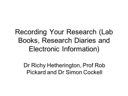 Recording Your Research (Lab Books, Research Diaries and Electronic Information) Dr Richy Hetherington, Prof Rob Pickard and Dr Simon Cockell.