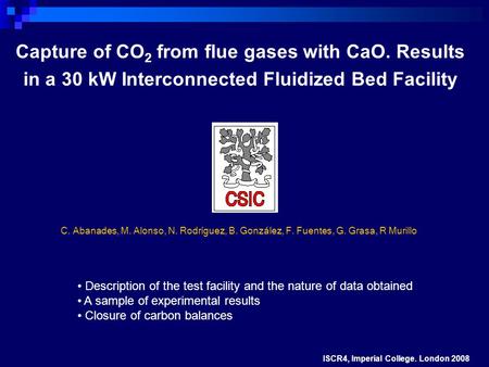 Capture of CO 2 from flue gases with CaO. Results in a 30 kW Interconnected Fluidized Bed Facility ISCR4, Imperial College. London 2008 Description of.