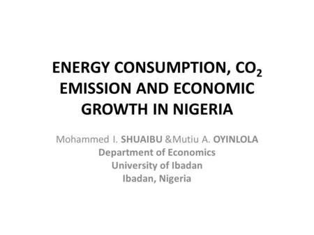 ENERGY CONSUMPTION, CO 2 EMISSION AND ECONOMIC GROWTH IN NIGERIA Mohammed I. SHUAIBU &Mutiu A. OYINLOLA Department of Economics University of Ibadan Ibadan,