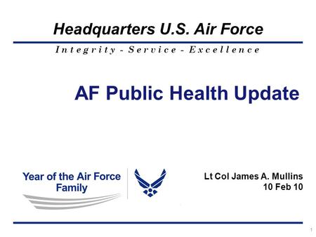 I n t e g r i t y - S e r v i c e - E x c e l l e n c e Headquarters U.S. Air Force 1 AF Public Health Update Lt Col James A. Mullins 10 Feb 10.