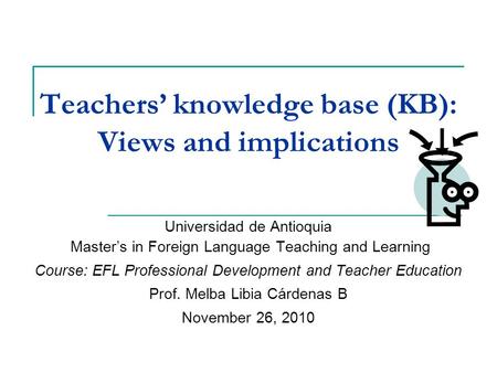 Teachers’ knowledge base (KB): Views and implications Universidad de Antioquia Master’s in Foreign Language Teaching and Learning Course: EFL Professional.