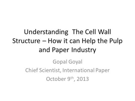 Understanding The Cell Wall Structure – How it can Help the Pulp and Paper Industry Gopal Goyal Chief Scientist, International Paper October 9 th, 2013.