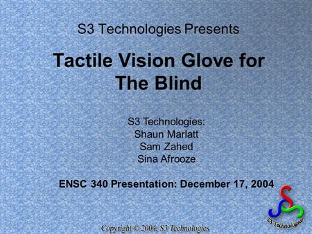 S3 Technologies Presents Tactile Vision Glove for The Blind S3 Technologies: Shaun Marlatt Sam Zahed Sina Afrooze ENSC 340 Presentation: December 17, 2004.