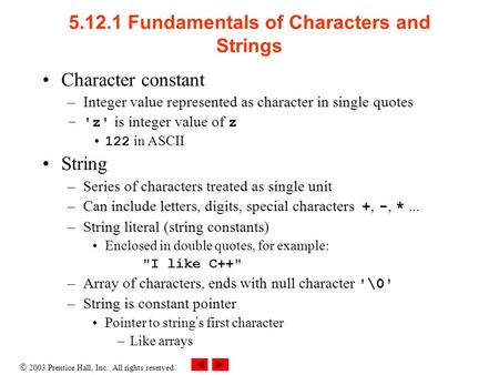  2003 Prentice Hall, Inc. All rights reserved. 5.12.1 Fundamentals of Characters and Strings Character constant –Integer value represented as character.